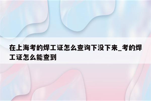 在上海考的焊工证怎么查询下没下来_考的焊工证怎么能查到