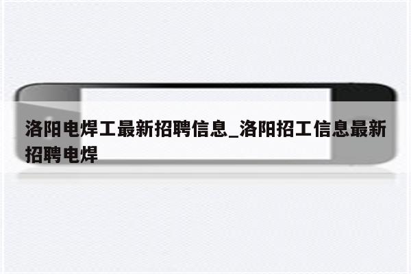 洛阳电焊工最新招聘信息_洛阳招工信息最新招聘电焊