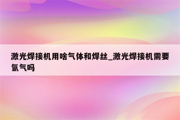 激光焊接机用啥气体和焊丝_激光焊接机需要氩气吗