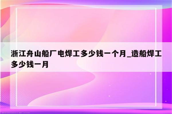 浙江舟山船厂电焊工多少钱一个月_造船焊工多少钱一月