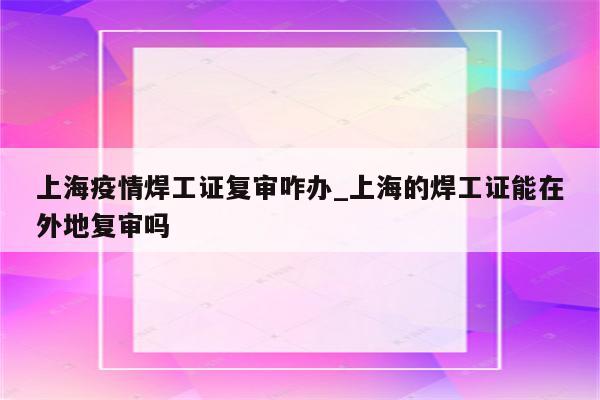 上海疫情焊工证复审咋办_上海的焊工证能在外地复审吗