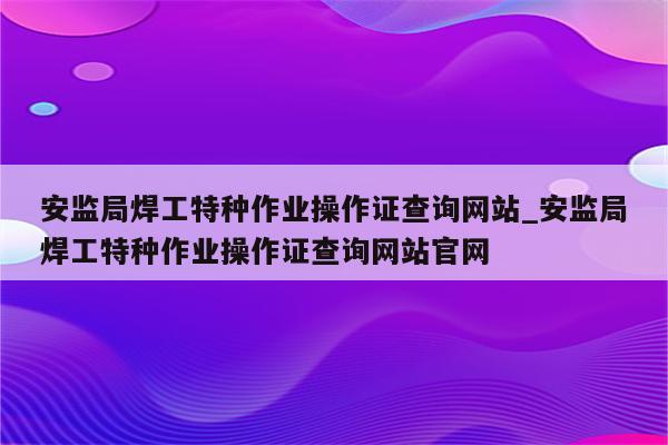 安监局焊工特种作业操作证查询网站_安监局焊工特种作业操作证查询网站官网