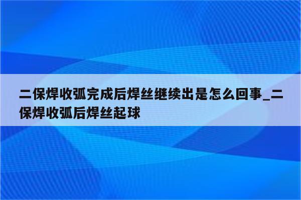 二保焊收弧完成后焊丝继续出是怎么回事_二保焊收弧后焊丝起球