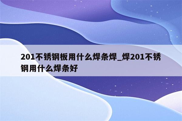 201不锈钢板用什么焊条焊_焊201不锈钢用什么焊条好