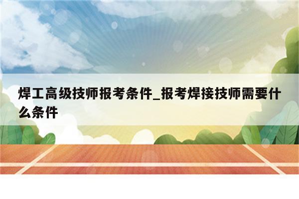 焊工高级技师报考条件_报考焊接技师需要什么条件