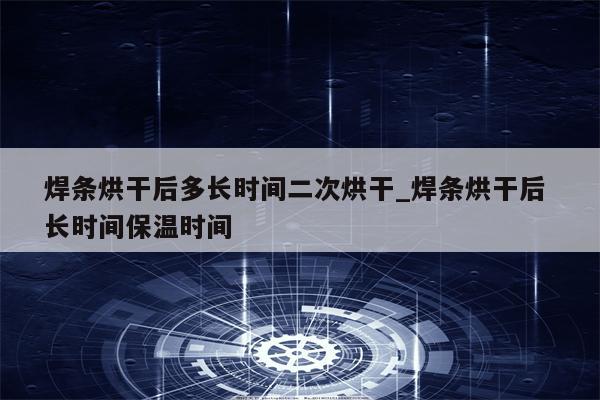 焊条烘干后多长时间二次烘干_焊条烘干后 长时间保温时间