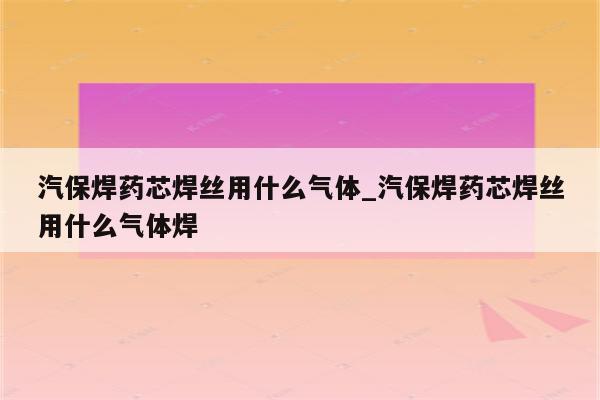 汽保焊药芯焊丝用什么气体_汽保焊药芯焊丝用什么气体焊