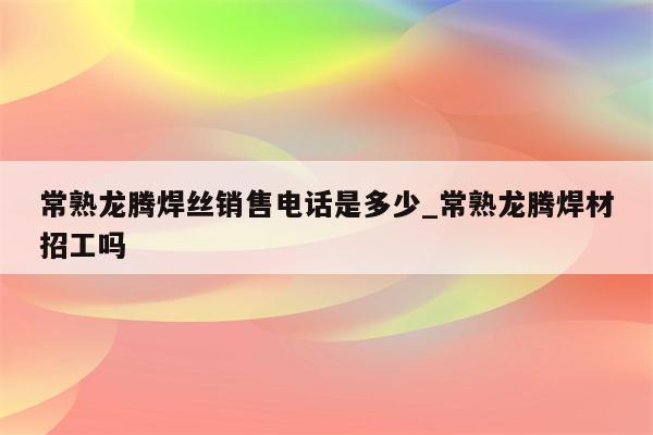 常熟龙腾焊丝销售电话是多少_常熟龙腾焊材招工吗