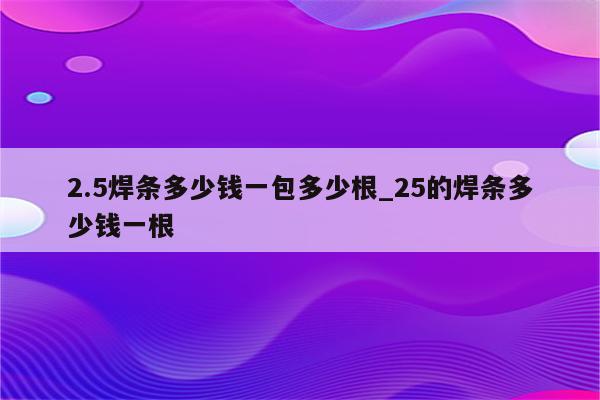 2.5焊条多少钱一包多少根_25的焊条多少钱一根