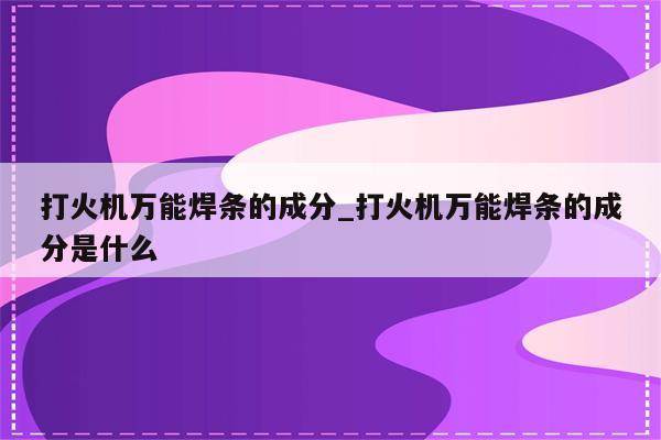 打火机万能焊条的成分_打火机万能焊条的成分是什么