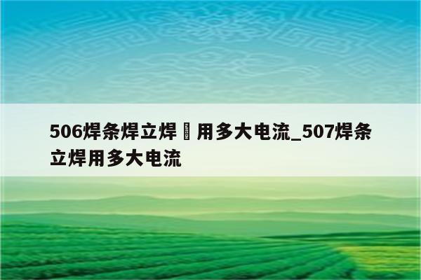 506焊条焊立焊釆用多大电流_507焊条立焊用多大电流