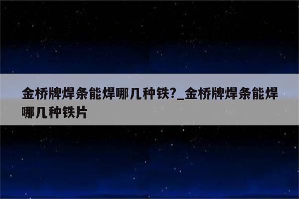 金桥牌焊条能焊哪几种铁?_金桥牌焊条能焊哪几种铁片