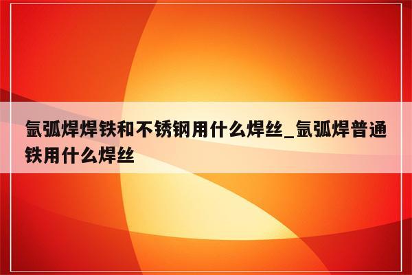 氩弧焊焊铁和不锈钢用什么焊丝_氩弧焊普通铁用什么焊丝