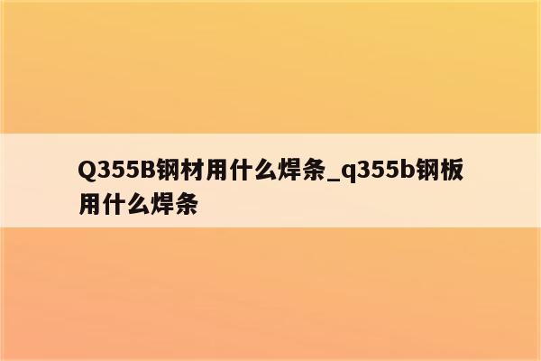 Q355B钢材用什么焊条_q355b钢板用什么焊条