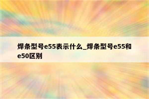 焊条型号e55表示什么_焊条型号e55和e50区别