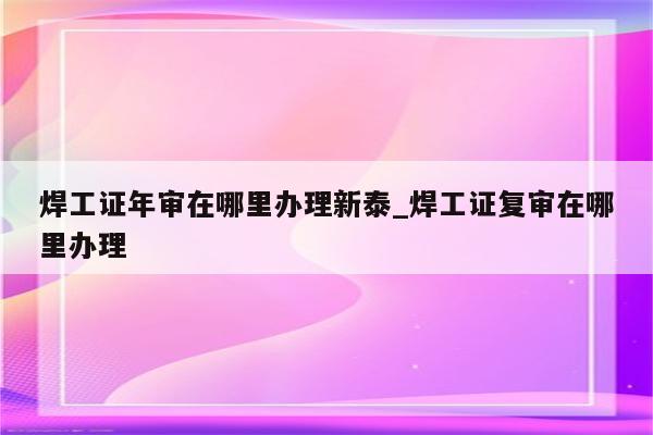 焊工证年审在哪里办理新泰_焊工证复审在哪里办理