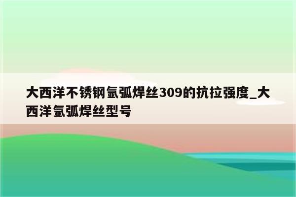 大西洋不锈钢氩弧焊丝309的抗拉强度_大西洋氩弧焊丝型号