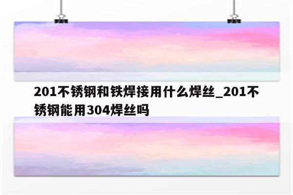 201不锈钢和铁焊接用什么焊丝_201不锈钢能用304焊丝吗