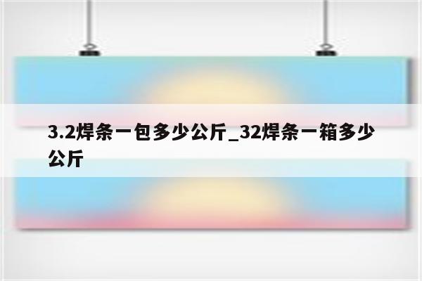 3.2焊条一包多少公斤_32焊条一箱多少公斤