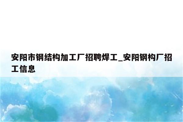 安阳市钢结构加工厂招聘焊工_安阳钢构厂招工信息