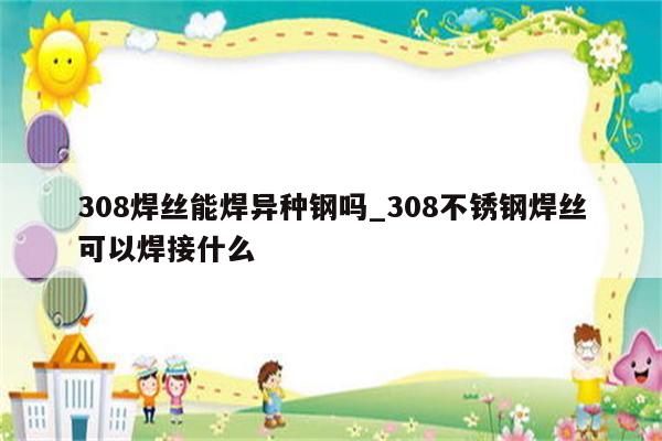 308焊丝能焊异种钢吗_308不锈钢焊丝可以焊接什么