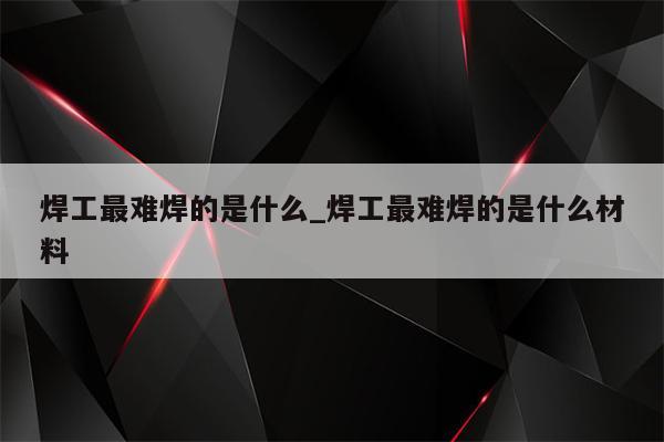 焊工最难焊的是什么_焊工最难焊的是什么材料