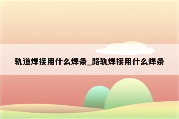 轨道焊接用什么焊条_路轨焊接用什么焊条