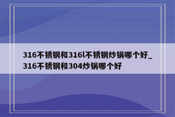 316不锈钢和316l不锈钢炒锅哪个好_316不锈钢和304炒锅哪个好