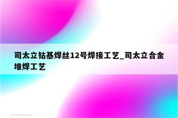 司太立钴基焊丝12号焊接工艺_司太立合金堆焊工艺