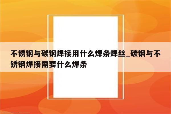 不锈钢与碳钢焊接用什么焊条焊丝_碳钢与不锈钢焊接需要什么焊条