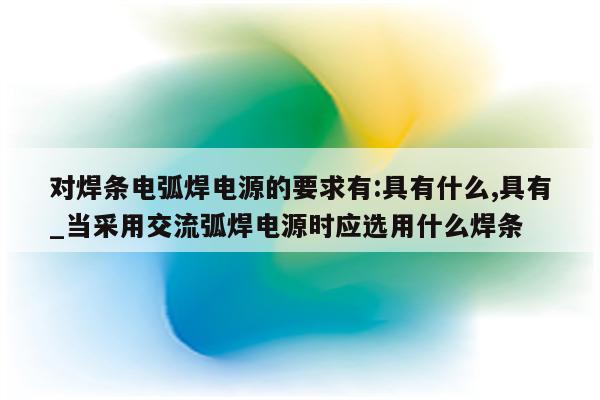 对焊条电弧焊电源的要求有:具有什么,具有_当采用交流弧焊电源时应选用什么焊条