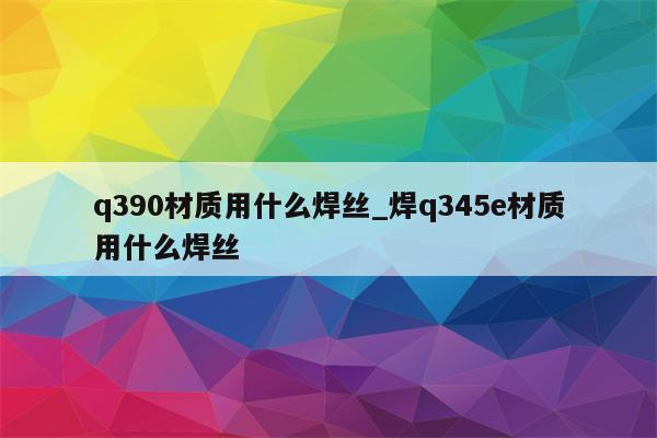 q390材质用什么焊丝_焊q345e材质用什么焊丝