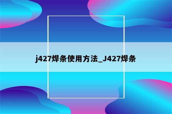 j427焊条使用方法_J427焊条