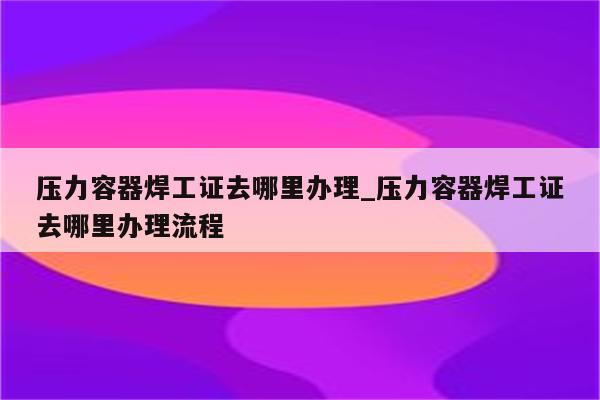 压力容器焊工证去哪里办理_压力容器焊工证去哪里办理流程