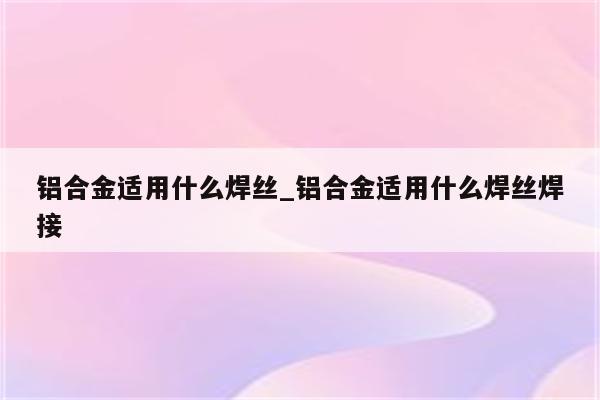 铝合金适用什么焊丝_铝合金适用什么焊丝焊接