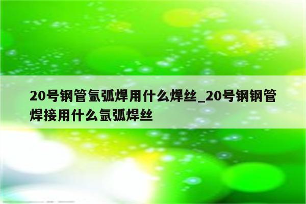 20号钢管氩弧焊用什么焊丝_20号钢钢管焊接用什么氩弧焊丝