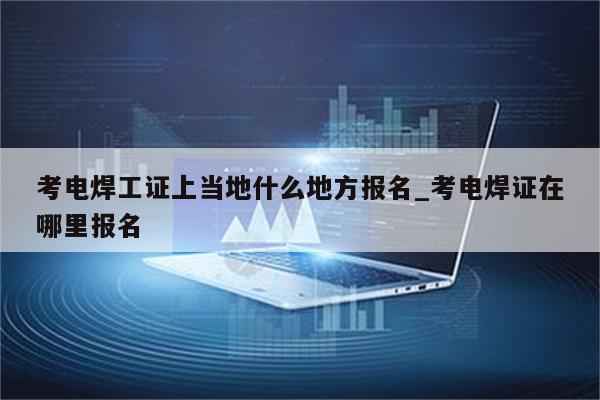 考电焊工证上当地什么地方报名_考电焊证在哪里报名