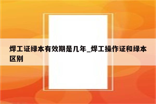 焊工证绿本有效期是几年_焊工操作证和绿本区别