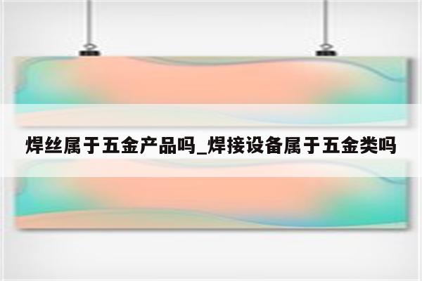 焊丝属于五金产品吗_焊接设备属于五金类吗