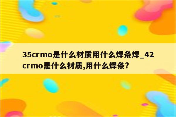 35crmo是什么材质用什么焊条焊_42crmo是什么材质,用什么焊条?