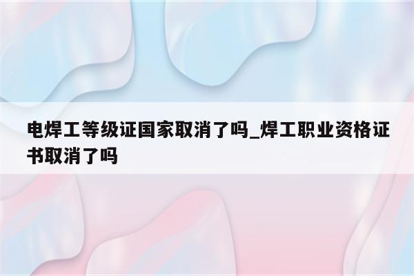 电焊工等级证国家取消了吗_焊工职业资格证书取消了吗