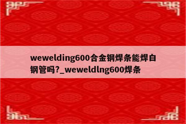 wewelding600合金钢焊条能焊白钢管吗?_weweldlng600焊条