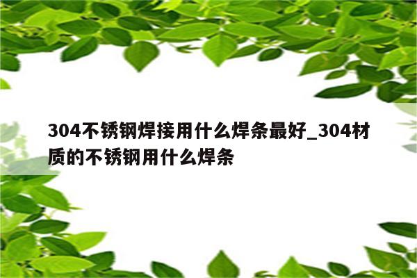 304不锈钢焊接用什么焊条最好_304材质的不锈钢用什么焊条