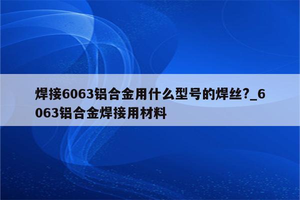 焊接6063铝合金用什么型号的焊丝?_6063铝合金焊接用材料