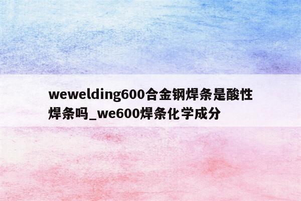 wewelding600合金钢焊条是酸性焊条吗_we600焊条化学成分