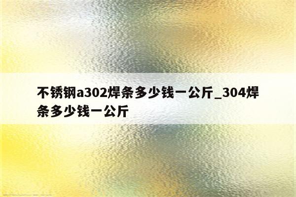 不锈钢a302焊条多少钱一公斤_304焊条多少钱一公斤