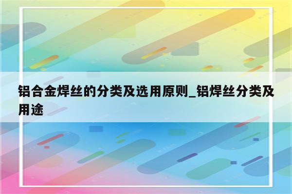 铝合金焊丝的分类及选用原则_铝焊丝分类及用途