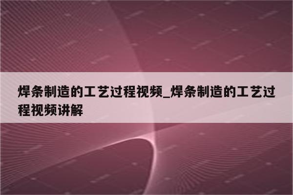 焊条制造的工艺过程视频_焊条制造的工艺过程视频讲解