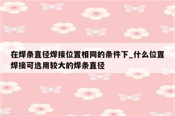 在焊条直径焊接位置相同的条件下_什么位置焊接可选用较大的焊条直径