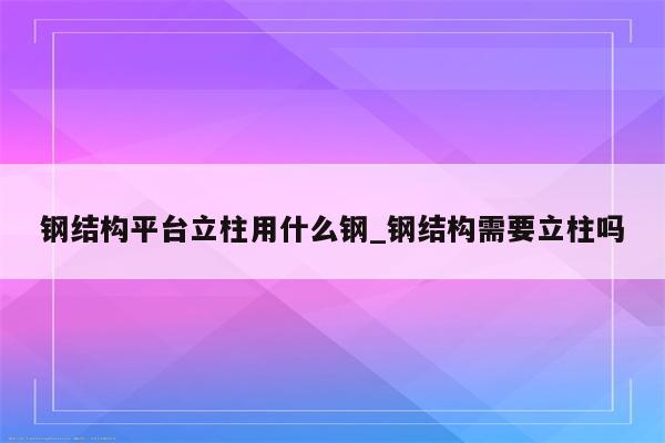 钢结构平台立柱用什么钢_钢结构需要立柱吗